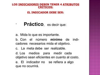 LOS  INDICADORES  DEBEN TENER 4  ATRIBUTOS CRÍTICOS: EL INDICADOR DEBE SER: Práctico ,  es decir que: a.  Mida lo que es importante. b.  Con  el  número  mínimo   de  indi-  cadores  necesarios mida el objetivo.  c.  La  meta debe  ser  realizable. d.  Los  medios  para  medir  cada    objetivo sean eficientes en cuanto al costo. e.  El  indicador no  se refiera a algo    que no ocurrirá. 