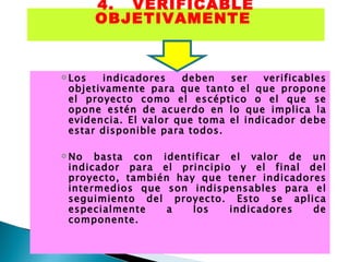 4. VERIFICABLE OBJETIVAMENTE   Los indicadores deben ser verificables objetivamente para que tanto el que propone el proyecto como el escéptico o el que se opone estén de acuerdo en lo que implica la evidencia. El valor que toma el indicador debe estar disponible para todos.  No basta con identificar el valor de un indicador para el principio y el final del proyecto, también hay que tener indicadores intermedios que son indispensables para el seguimiento del proyecto. Esto se aplica especialmente a los indicadores de componente. 