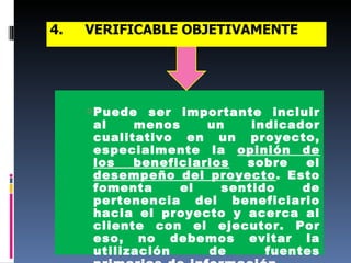 4. VERIFICABLE OBJETIVAMENTE   Puede ser importante incluir al menos un indicador cualitativo en un proyecto, especialmente la  opinión de los beneficiarios  sobre el  desempeño del proyecto . Esto fomenta el sentido de pertenencia del beneficiario hacia el proyecto y acerca al cliente con el ejecutor. Por eso, no debemos evitar la utilización de fuentes primarias de información. 