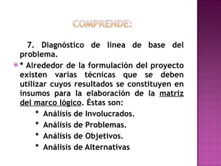 7. Diagnóstico de línea de base del problema. * Alrededor de la formulación del proyecto existen varias técnicas que se deben utilizar cuyos resultados se constituyen en insumos para la elaboración de la  matriz del marco lógico . Éstas son: *  Análisis de Involucrados. *  Análisis de Problemas. *  Análisis de Objetivos. *  Análisis de Alternativas 