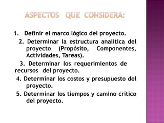 1.  Definir el marco lógico del proyecto. 2. Determinar la estructura analítica del  proyecto (Propósito, Componentes,  Actividades, Tareas). 3. Determinar los requerimientos de  recursos  del proyecto. 4. Determinar los costos y presupuesto del  proyecto. 5. Determinar los tiempos y camino crítico  del proyecto. 