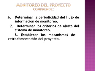 6 .  Determinar la periodicidad del flujo de  información de monitoreo. 7.  Determinar los criterios de alerta del  sistema de monitoreo. 8. Establecer los mecanismos de  retroalimentación del proyecto. 