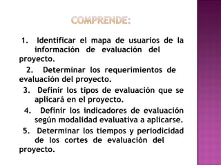 1.  Identificar el mapa de usuarios de la  información de evaluación del  proyecto. 2.  Determinar los requerimientos de  evaluación del proyecto. 3.  Definir los tipos de evaluación que se  aplicará en el proyecto. 4.  Definir los indicadores de evaluación  según modalidad evaluativa a aplicarse. 5.  Determinar los tiempos y periodicidad  de los cortes de evaluación del  proyecto. 