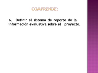 6 .  Definir el sistema de reporte de la  información evaluativa sobre el  proyecto. 