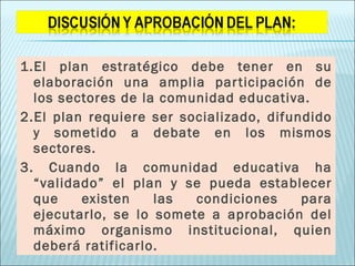 1.El plan estratégico debe tener en su elaboración una amplia participación de los sectores de la comunidad educativa. 2.El plan requiere ser socializado, difundido y sometido a debate en los mismos sectores. 3. Cuando la comunidad educativa ha “validado” el plan y se pueda establecer que existen las condiciones para ejecutarlo, se lo somete a aprobación del máximo organismo institucional, quien deberá ratificarlo. 