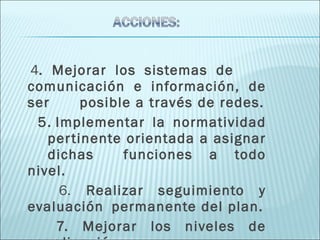 4 . Mejorar los sistemas de  comunicación e información, de ser  posible a través de redes. 5. Implementar la normatividad  pertinente orientada a asignar  dichas  funciones a todo nivel. 6.   Realizar seguimiento y evaluación  permanente del plan. 7. Mejorar los niveles de coordinación.  