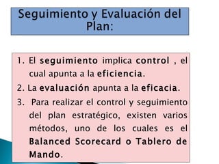 1. El  seguimiento  implica  control  , el cual apunta a la  eficiencia . 2. La  evaluación  apunta a la  eficacia . 3.  Para realizar el control y seguimiento del plan estratégico, existen varios métodos, uno de los cuales es el  Balanced Scorecard o Tablero de Mando . 
