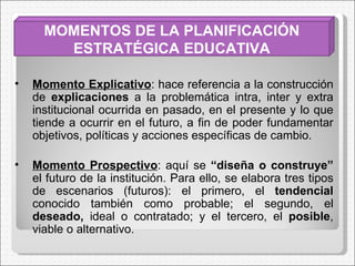 MOMENTOS DE LA PLANIFICACIÓN ESTRATÉGICA EDUCATIVA Momento Explicativo : hace referencia a la construcción de  explicaciones  a la problemática intra, inter y extra institucional ocurrida en pasado, en el presente y lo que tiende a ocurrir en el futuro, a fin de poder fundamentar objetivos, políticas y acciones específicas de cambio. Momento Prospectivo : aquí se  “diseña o construye”  el futuro de la institución. Para ello, se elabora tres tipos de escenarios (futuros): el primero, el  tendencial  conocido también como probable; el segundo, el  deseado,  ideal o contratado; y el tercero, el  posible , viable o alternativo. 