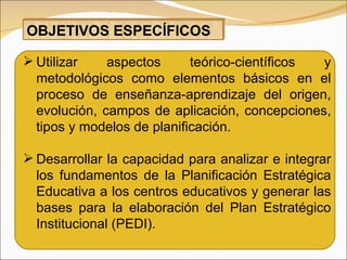 Utilizar aspectos teórico-científicos y metodológicos como elementos básicos en el proceso de enseñanza-aprendizaje del origen, evolución, campos de aplicación, concepciones, tipos y modelos de planificación. Desarrollar la capacidad para analizar e integrar los fundamentos de la Planificación Estratégica Educativa a los centros educativos y generar las bases para la elaboración del Plan Estratégico Institucional (PEDI).  OBJETIVOS ESPECÍFICOS 