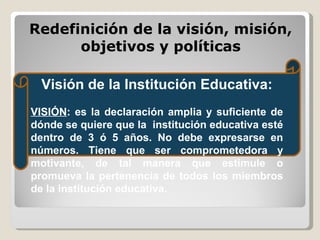 Redefinición de la visión, misión, objetivos y políticas Visión de la Institución Educativa: VISIÓN : es la declaración amplia y suficiente de dónde se quiere que la  institución educativa esté dentro de 3 ó 5 años. No debe expresarse en números. Tiene que ser comprometedora y motivante, de tal manera que estimule o promueva la pertenencia de todos los miembros de la institución educativa.    