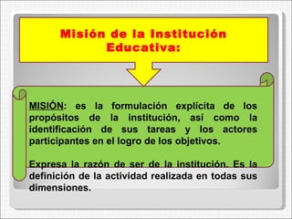 MISIÓN : es la formulación explícita de los propósitos de la institución, así como la identificación de sus tareas y los actores participantes en el logro de los objetivos.  Expresa la razón de ser de la institución. Es la definición de la actividad realizada en todas sus dimensiones.    Misión de la Institución Educativa: 