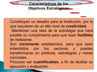 Características de los Objetivos Estratégicos Constituyen un desafío para la Institución, por lo que requieren de un alto nivel de  creatividad. Mantienen una idea de la estrategia que hará posible su cumplimiento para que sean  factibles  de realizarse. Son  claramente  establecidos, para que sean entendidos por los sectores y puedan transformarse en políticas, estrategias y metas concretas. Procuran ser  cuantificables , a fin de facilitar su ejecución y evaluación. 