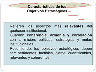 Características de los Objetivos Estratégicos Refieren los aspectos más  relevantes  del quehacer institucional. Guardan  coherencia ,  armonía y correlación  con la misión, políticas, estrategias y metas institucionales. Resumiendo, los objetivos estratégicos deben ser: pertinentes, factibles, claros, cuantificables, relevantes y coherentes. 