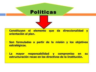 Políticas Constituyen el elemento que da direccionalidad y orientación al plan. Son formuladas a partir de la misión y los objetivos estratégicos. La mayor responsabilidad y compromiso en su estructuración recae en los directivos de la Institución. 