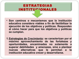 ESTRATEGIAS INSTITUCIONALES Son caminos o mecanismos que la institución educativa considera viables a fin de factibilizar la ejecución de los objetivos y políticas. Responden al cómo hacer para que los objetivos y políticas se cumplan. 1. Estrategias de Crecimiento : se caracterizan por el máximo aprovechamiento de las fortalezas y oportunidades, encaminadas no solamente a superar debilidades  y amenazas, sino a plantear nuevas alternativas que le permitan a la institución educativa crecer y desarrollarse. 