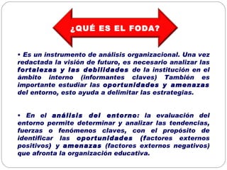 Es un instrumento de análisis organizacional. Una vez redactada la visión de futuro, es necesario analizar las  fortalezas y las debilidades  de la institución en el ámbito interno (informantes claves) También es importante estudiar las  oportunidades y amenazas  del entorno, esto ayuda a delimitar las estrategias. En el  análisis del entorno : la evaluación del entorno permite determinar y analizar las tendencias, fuerzas o fenómenos claves, con el propósito de identificar las  oportunidades (f actores externos positivos )  y  amenazas  (factores externos negativos) que afronta la organización educativa. ¿QUÉ ES EL FODA? 