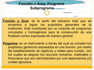 Función o Área, Programa  Subprograma Función o Área : es la parte del esfuerzo total que se encamina a lograr los propósitos generales de la Institución. Está constituido por un conjunto de programas vinculados y homogéneos para la consecución de una finalidad común expresada de manera general.  Programa : es un instrumento a través del cual se cumplen los propósitos genéricos expresados en una función, por medio del establecimiento de objetivos y metas para cumplir, con los cuales se asignan los recursos humanos, materiales y financieros que son administrados por una dependencia y/o unidad ejecutora. 