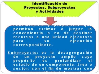 Identificación de Proyectos, Subproyectos y Actividades Proyecto : es el conjunto ordenado de antecedentes, estudios, conclusiones y propuestas que permitan estimar o juzgar la conveniencia o no de destinar recursos a una unidad ejecutora para su ejecución correspondiente. Subproyecto : es la desagregación de un proyecto amplio cuyo propósito es profundizar el estudio de un componente, área o sector, con el fin de mostrar con mayor especificidad las metas y costos expresados en el mencionado proyecto. 