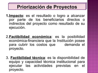 Priorización de Proyectos 1. Impacto : es el resultado o logro a alcanzar por parte de los beneficiarios directos o indirectos del proyecto como resultado de su ejecución. 2. Factibilidad económica : es la posibilidad económica-financiera que la Institución posee para cubrir los costos que  demanda el proyecto. 3.  Factibilidad técnica : es la disponibilidad de equipo y capacidad técnica institucional para ejecutar las actividades previstas en el proyecto. 