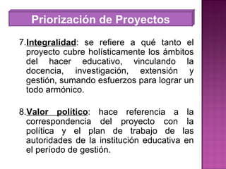 7. Integralidad : se refiere a qué tanto el proyecto cubre holísticamente los ámbitos del hacer educativo, vinculando la docencia, investigación, extensión y gestión, sumando esfuerzos para lograr un todo armónico. 8. Valor político : hace referencia a la correspondencia del proyecto con la política y el plan de trabajo de las autoridades de la institución educativa en el período de gestión. Priorización de Proyectos 