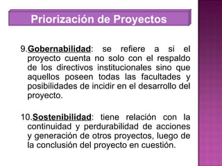 Priorización de Proyectos 9. Gobernabilidad : se refiere a si el proyecto cuenta no solo con el respaldo de los directivos institucionales sino que aquellos poseen todas las facultades y posibilidades de incidir en el desarrollo del proyecto. 10. Sostenibilidad : tiene relación con la continuidad y perdurabilidad de acciones y generación de otros proyectos, luego de la conclusión del proyecto en cuestión. 