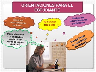 Iniciar el estudio con una lectura cuidadosa y atenta de  la  guía didáctica ORIENTACIONES PARA EL ESTUDIANTE Distribuir adecuadamente su tiempo. Puede llevar un cuaderno de trabajo Realizar las autoevaluaciones y actividades. 
