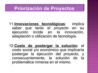 Priorización de Proyectos 11. Innovaciones tecnológicas :  implica saber que tanto el proyecto en su ejecución incide en la innovación, adaptación o utilización de tecnología. 12. Costo de postergar la solución : el costo social y/o económico que implicaría postergar la ejecución del proyecto, y consecuentemente, la solución de la problemática inmersa en el mismo. 