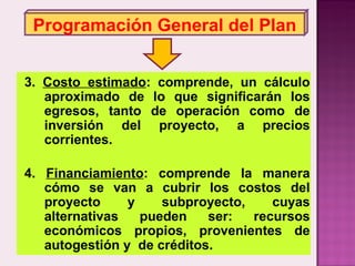 Programación General del Plan 3.  Costo estimado : comprende, un cálculo aproximado de lo que significarán los egresos, tanto de operación como de inversión del proyecto, a precios corrientes. 4.  Financiamiento : comprende la manera cómo se van a cubrir los costos del proyecto y subproyecto, cuyas alternativas pueden ser: recursos económicos propios, provenientes de autogestión y  de créditos. 