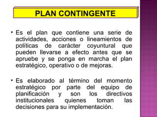 PLAN CONTINGENTE Es el plan que contiene una serie de actividades, acciones o lineamientos de políticas de carácter coyuntural que pueden llevarse a efecto antes que se apruebe y se ponga en marcha el plan estratégico, operativo o de mejoras. Es elaborado al término del momento estratégico por parte del equipo de planificación y son los directivos institucionales quienes toman las decisiones para su implementación. 