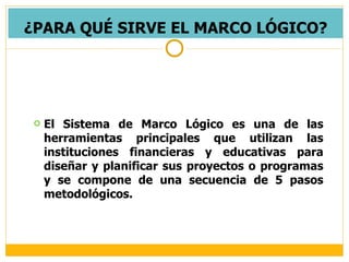 ¿PARA QUÉ SIRVE EL MARCO LÓGICO? El Sistema de Marco Lógico es una de las herramientas principales que utilizan las instituciones financieras y educativas para diseñar y planificar sus proyectos o programas y se compone de una secuencia de 5 pasos metodológicos. 