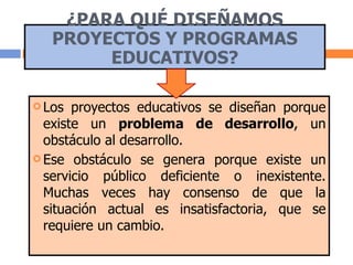 ¿PARA QUÉ DISEÑAMOS PROYECTOS Y PROGRAMAS EDUCATIVOS? Los proyectos educativos se diseñan porque existe un  problema de desarrollo , un obstáculo al desarrollo.  Ese obstáculo se genera porque existe un servicio público deficiente o inexistente. Muchas veces hay consenso de que la situación actual es insatisfactoria, que se requiere un cambio. 