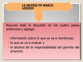 Resume todo lo discutido en los cuatro pasos anteriores y agrega: información sobre lo que se va a monitorear,  lo que se va a evaluar y  el alcance de la responsabilidad del gerente del proyecto. LA  MATRIZ  DE  MARCO LÓGICO : 