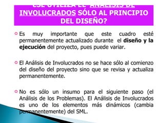 ¿SE UTILIZA EL  ANÁLISIS DE INVOLUCRADOS  SÓLO AL PRINCIPIO DEL DISEÑO? Es muy importante que este cuadro esté permanentemente actualizado durante  el  diseño   y la ejecución  del proyecto, pues puede variar.  El Análisis de Involucrados no se hace sólo al comienzo del diseño del proyecto sino que se revisa y actualiza permanentemente.  No es sólo un insumo para el siguiente paso (el Análisis de los Problemas). El Análisis de Involucrados es uno de los elementos más dinámicos (cambia permanentemente) del SML.   