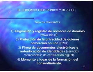 II COMERCIO ELECTRÓNICO Y DERECHOII COMERCIO ELECTRÓNICO Y DERECHOII. COMERCIO ELECTRÓNICO Y DERECHOII. COMERCIO ELECTRÓNICO Y DERECHO
Tópicos relevantesTópicos relevantes::
1)1) Asignación y registro de nombres de dominioAsignación y registro de nombres de dominio
(www.nic.cl);(www.nic.cl);( );( );
2)2) Protección de la privacidad de quienesProtección de la privacidad de quienes
comerciancomercian onon lineline (B2C);(B2C);( )( )
3)3) Firma de documentos electrónicos yFirma de documentos electrónicos y
autenticación de identidadesautenticación de identidades (servicios(servicios
“comerciales” de certificación digital“comerciales” de certificación digital).).
4)4) Momento y lugar de la formación delMomento y lugar de la formación del
ti i tti i t
12
consentimiento.consentimiento.
 