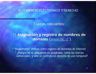 II COMERCIO ELECTRÓNICO Y DERECHOII COMERCIO ELECTRÓNICO Y DERECHOII. COMERCIO ELECTRÓNICO Y DERECHOII. COMERCIO ELECTRÓNICO Y DERECHO
Tópicos relevantes:Tópicos relevantes:
1)1) Asignación y registro de nombres deAsignación y registro de nombres de
dominiodominio ((www.nic.clwww.nic.cl ).).
* "Reglamento" chileno sobre registro de dominios de Internet.* "Reglamento" chileno sobre registro de dominios de Internet.
* ¿Porqué no se adquieren en propiedad, como las marcas* ¿Porqué no se adquieren en propiedad, como las marcas
i l ól d h d l?i l ól d h d l?comerciales, y sólo se contrata un derecho de uso temporal?.comerciales, y sólo se contrata un derecho de uso temporal?.
13
 