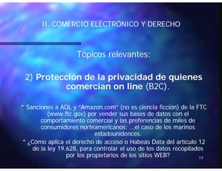 II COMERCIO ELECTRÓNICO Y DERECHOII COMERCIO ELECTRÓNICO Y DERECHOII. COMERCIO ELECTRÓNICO Y DERECHOII. COMERCIO ELECTRÓNICO Y DERECHO
Tópicos relevantes:Tópicos relevantes:
2)2) Protección de la privacidad de quienesProtección de la privacidad de quienes
comercian on linecomercian on line (B2C)(B2C)comercian on linecomercian on line (B2C).(B2C).
* Sanciones a AOL y “Amazon com” (no es ciencia ficción) de la FTC* Sanciones a AOL y “Amazon com” (no es ciencia ficción) de la FTC* Sanciones a AOL y “Amazon.com” (no es ciencia ficción) de la FTC* Sanciones a AOL y “Amazon.com” (no es ciencia ficción) de la FTC
(www.ftc.gov) por vender sus bases de datos con el(www.ftc.gov) por vender sus bases de datos con el
comportamiento comercial y las preferencias de miles decomportamiento comercial y las preferencias de miles de
consumidores norteamericanos: el caso de los marinosconsumidores norteamericanos: el caso de los marinosconsumidores norteamericanos: …el caso de los marinosconsumidores norteamericanos: …el caso de los marinos
estadounidences.estadounidences.
* ¿Cómo aplica el derecho de acceso o Habeas Data del artículo 12* ¿Cómo aplica el derecho de acceso o Habeas Data del artículo 12
de la ley 19 628 para controlar el uso de los datos recopiladosde la ley 19 628 para controlar el uso de los datos recopilados
14
de la ley 19.628, para controlar el uso de los datos recopiladosde la ley 19.628, para controlar el uso de los datos recopilados
por los propietarios de los sitios WEB?por los propietarios de los sitios WEB?
 