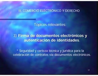 II COMERCIO ELECTRÓNICO Y DERECHOII COMERCIO ELECTRÓNICO Y DERECHOII. COMERCIO ELECTRÓNICO Y DERECHOII. COMERCIO ELECTRÓNICO Y DERECHO
Tópicos relevantes:Tópicos relevantes:
3)3) Firma de documentos electrónicos yFirma de documentos electrónicos y
autenticación de identidadesautenticación de identidades..
* Seguridad y certeza técnica y jurídica para la* Seguridad y certeza técnica y jurídica para la
celebración de contratos vía documentos electrónicos.celebración de contratos vía documentos electrónicos.
15
 