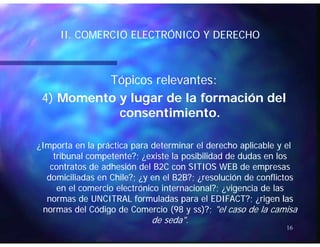 II COMERCIO ELECTRÓNICO Y DERECHOII COMERCIO ELECTRÓNICO Y DERECHOII. COMERCIO ELECTRÓNICO Y DERECHOII. COMERCIO ELECTRÓNICO Y DERECHO
Tópicos relevantes:Tópicos relevantes:
4)4) M t l d l f ió d lM t l d l f ió d l4)4) Momento y lugar de la formación delMomento y lugar de la formación del
consentimiento.consentimiento.
¿Importa en la práctica para determinar el derecho aplicable y el¿Importa en la práctica para determinar el derecho aplicable y el
t ib l t t ? ¿ i t l ibilid d d d d lt ib l t t ? ¿ i t l ibilid d d d d ltribunal competente?; ¿existe la posibilidad de dudas en lostribunal competente?; ¿existe la posibilidad de dudas en los
contratos de adhesión del B2C con SITIOS WEB de empresascontratos de adhesión del B2C con SITIOS WEB de empresas
domiciliadas en Chile?; ¿y en el B2B?; ¿resolución de conflictosdomiciliadas en Chile?; ¿y en el B2B?; ¿resolución de conflictos
en el comercio electrónico internacional?; ¿vigencia de lasen el comercio electrónico internacional?; ¿vigencia de las
normas de UNCITRAL formuladas para el EDIFACT?; ¿rigennormas de UNCITRAL formuladas para el EDIFACT?; ¿rigen laslas
normas del Código de Comercio (98 ynormas del Código de Comercio (98 y ssss)?;)?; "el caso de la camisa"el caso de la camisa
16
g ( yg ( y ) ;) ;
de seda".de seda".
 