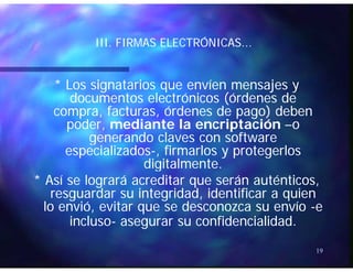 ÓÓIII. FIRMAS ELECTRÓNICAS...III. FIRMAS ELECTRÓNICAS...
* Los signatarios que envíen mensajes y* Los signatarios que envíen mensajes y
documentos electrónicos (órdenes dedocumentos electrónicos (órdenes de((
compra, facturas, órdenes de pago) debencompra, facturas, órdenes de pago) deben
poder,poder, mediante la encriptaciónmediante la encriptación ––oo
generando claves con softwaregenerando claves con softwaregenerando claves con softwaregenerando claves con software
especializadosespecializados--, firmarlos y protegerlos, firmarlos y protegerlos
digitalmente.digitalmente.gg
* Así se logrará acreditar que serán auténticos,* Así se logrará acreditar que serán auténticos,
resguardar su integridadresguardar su integridad,, identificar a quienidentificar a quien
l iól ió it d íit d ílo enviólo envió,, evitar que se desconozca su envíoevitar que se desconozca su envío --ee
inclusoincluso-- asegurar su confidencialidadasegurar su confidencialidad..
19
 