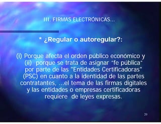ÓÓIII. FIRMAS ELECTRÓNICAS...III. FIRMAS ELECTRÓNICAS...
* ¿Regular o autoregular?:* ¿Regular o autoregular?:
(i) Porque afecta el orden público económico y(i) Porque afecta el orden público económico y
(ii) porque se trata de asignar “fe pública”(ii) porque se trata de asignar “fe pública”(ii) porque se trata de asignar fe pública(ii) porque se trata de asignar fe pública
por parte de las "Entidades Certificadoras"por parte de las "Entidades Certificadoras"
(PSC) en cuanto a la identidad de las partes(PSC) en cuanto a la identidad de las partes(PSC) en cuanto a la identidad de las partes(PSC) en cuanto a la identidad de las partes
contratantes, ...el tema de las firmas digitalescontratantes, ...el tema de las firmas digitales
y las entidades o empresas certificadorasy las entidades o empresas certificadorasy py p
requiere de leyes expresas.requiere de leyes expresas.
20
 