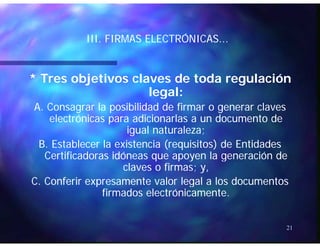 ÓÓIII. FIRMAS ELECTRÓNICAS...III. FIRMAS ELECTRÓNICAS...
* Tres objetivos claves de toda regulación* Tres objetivos claves de toda regulación
legal:legal:legal:legal:
A. Consagrar la posibilidad de firmar o generar clavesA. Consagrar la posibilidad de firmar o generar claves
electrónicas para adicionarlas a un documento deelectrónicas para adicionarlas a un documento depp
igual naturaleza;igual naturaleza;
B. Establecer la existencia (requisitos) de EntidadesB. Establecer la existencia (requisitos) de Entidades
Certificadoras idóneas que apoyen la generación deCertificadoras idóneas que apoyen la generación deCertificadoras idóneas que apoyen la generación deCertificadoras idóneas que apoyen la generación de
claves o firmas; y,claves o firmas; y,
C. Conferir expresamente valor legal a los documentosC. Conferir expresamente valor legal a los documentosC. Conferir expresamente valor legal a los documentosC. Conferir expresamente valor legal a los documentos
firmados electrónicamente.firmados electrónicamente.
21
 