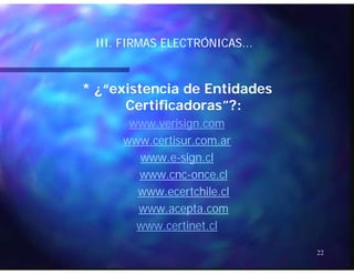 ÓÓIII. FIRMAS ELECTRÓNICAS...III. FIRMAS ELECTRÓNICAS...
* ¿“existencia de Entidades* ¿“existencia de Entidades
Certificadoras”?:Certificadoras”?:Certificadoras ?:Certificadoras ?:
www.verisign.comwww.verisign.com
titiwww.certisur.com.arwww.certisur.com.ar
www.ewww.e--sign.clsign.cl
llwww.cncwww.cnc--once.clonce.cl
www.ecertchile.clwww.ecertchile.cl
www.acepta.com
www.certinet.cl
22
 