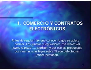 I.I. COMERCIO Y CONTRATOSCOMERCIO Y CONTRATOS
ÓÓELECTRÓNICOSELECTRÓNICOS
Antes de regular hay que conocer lo que se quiereAntes de regular hay que conocer lo que se quiere
normar Los juristas y legisladoresnormar Los juristas y legisladores "no meten las"no meten lasnormar. Los juristas y legisladoresnormar. Los juristas y legisladores "no meten las"no meten las
patas al barro"...,patas al barro"..., teorizan, y por eso las propuestasteorizan, y por eso las propuestas
doctrinarias y las leyes sobre TI son defectuosasdoctrinarias y las leyes sobre TI son defectuosasdoctrinarias y las leyes sobre TI son defectuosasdoctrinarias y las leyes sobre TI son defectuosas
(crítica personal).(crítica personal).
3
 