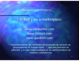 I. COMERCIO ELECTRÓNICO…I. COMERCIO ELECTRÓNICO…
* El B2B y los e* El B2B y los e--marketplace:marketplace:
www.cienpuntos.comwww.cienpuntos.compp
www.covisint.comwww.covisint.com
www quadrem comwww quadrem comwww.quadrem.comwww.quadrem.com
* Tema interesante: los “contratos de prestación de servicios de* Tema interesante: los “contratos de prestación de servicios deTema interesante: los contratos de prestación de servicios deTema interesante: los contratos de prestación de servicios de
procesamiento de transacciones...”, que son contratos deprocesamiento de transacciones...”, que son contratos de
adhesión, y la nula responsabilidad de los administradores deadhesión, y la nula responsabilidad de los administradores de
sistemas y plataformassistemas y plataformas
6
sistemas y plataformas.sistemas y plataformas.
 