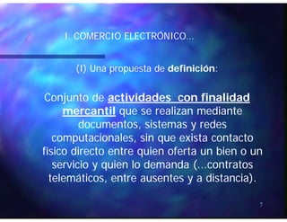 ÓÓI. COMERCIO ELECTRÓNICO…I. COMERCIO ELECTRÓNICO…
(I) Una propuesta de(I) Una propuesta de definicióndefinición::
Conjunto deConjunto de actividades con finalidadactividades con finalidad
mercantilmercantil que se realizan medianteque se realizan mediantemercantilmercantil que se realizan medianteque se realizan mediante
documentos, sistemas y redesdocumentos, sistemas y redes
computacionales sin que exista contactocomputacionales sin que exista contactocomputacionales, sin que exista contactocomputacionales, sin que exista contacto
físico directo entre quien oferta un bien o unfísico directo entre quien oferta un bien o un
servicio y quien lo demanda ( contratosservicio y quien lo demanda ( contratosservicio y quien lo demanda (...contratosservicio y quien lo demanda (...contratos
telemáticos, entre ausentes y a distancia).telemáticos, entre ausentes y a distancia).
7
 