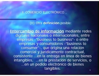 ÓÓI. COMERCIO ELECTRÓNICO…I. COMERCIO ELECTRÓNICO…
(II) Otra(II) Otra definicióndefinición posibleposible::
Intercambio de informaciónIntercambio de información mediante redesmediante redes
digitales nacionales o internacionales, entredigitales nacionales o internacionales, entre
””b ib i b ib i ””empresasempresas --””businessbusiness toto businessbusiness””-- o entreo entre
empresas y consumidoresempresas y consumidores --””businessbusiness toto
consumerconsumer”” que origina una relaciónque origina una relaciónconsumerconsumer --, que origina una relación, que origina una relación
comercial y jurídicamente contractual,comercial y jurídicamente contractual,
consistente en la entrega en línea de bienesconsistente en la entrega en línea de bienesconsistente …en la entrega en línea de bienesconsistente …en la entrega en línea de bienes
intangibles, …en la prestación de servicios, ointangibles, …en la prestación de servicios, o
…en un pedido electrónico de bienes…en un pedido electrónico de bienes
8
pp
tangibles.tangibles.
 