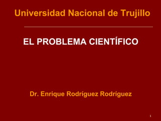 1
Universidad Nacional de Trujillo
EL PROBLEMA CIENTÍFICO
Dr. Enrique Rodríguez Rodríguez
 