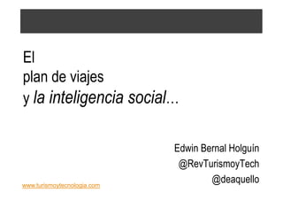 El
plan de viajes
y la inteligencia social…


                             Edwin Bernal Holguín
                              @RevTurismoyTech
www.turismoytecnologia.com
                                     @deaquello
 