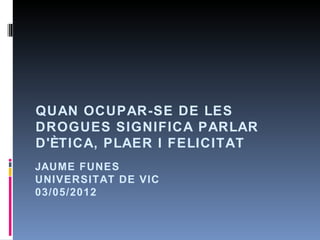 QUAN OCUPAR-SE DE LES
DROGUES SIGNIFICA PARLAR
D'ÈTICA, PLAER I FELICITAT
JAUME FUNES
UNIVERSITAT DE VIC
03/05/2012
 