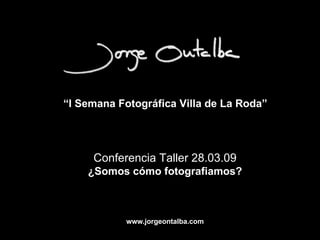 “ I Semana Fotográfica Villa de La Roda”   Conferencia Taller 28.03.09 ¿Somos cómo fotografiamos? www.jorgeontalba.com 